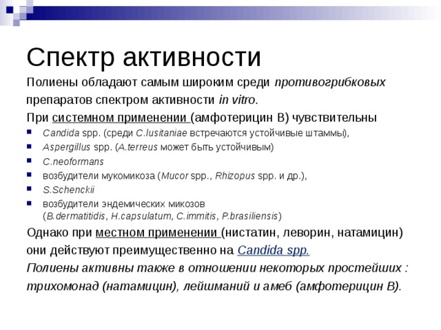 Спектр активности Полиены обладают самым широким среди противогрибковых препаратов спектром активности  in vitro . При системном применении (амфотерицин В) чувствительны  Candida  spp. (среди  C.lusitaniae  встречаются устойчивые штаммы), Aspergillus  spp. ( A.terreus  может быть устойчивым) C.neoformans  возбудители мукомикоза ( Mucor  spp.,  Rhizopus  spp. и др.), S. S chenckii возбудители эндемических микозов ( B.dermatitidis ,  H.capsulatum ,  C.immitis ,  P.brasiliensis ) Однако при местном применении (нистатин, леворин, натамицин) они действуют преимущественно на  Candida spp. Полиены активны также в отношении некоторых простейших : трихомонад (натамицин), лейшманий и амеб (амфотерицин В).  