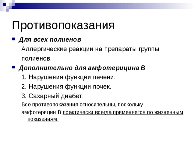 Противопоказания Для всех полиенов Аллергические реакции на препараты группы полиенов. Аллергические реакции на препараты группы полиенов. Дополнительно для амфотерицина В 1. Нарушения функции печени. 2. Нарушения функции почек. 3. Сахарный диабет. Все противопоказания относительны, поскольку амфотерицин В практически всегда применяется по жизненным показаниям. 1. Нарушения функции печени. 2. Нарушения функции почек. 3. Сахарный диабет. Все противопоказания относительны, поскольку амфотерицин В практически всегда применяется по жизненным показаниям.  