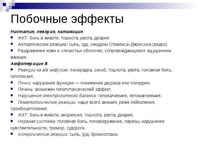 Побочные эффекты Нистатин, леворин, натамицин ЖКТ: боль в животе, тошнота, рвота, диарея. Аллергические реакции: сыпь, зуд, синдром Стивенса–Джонсона (редко). Раздражение кожи и слизистых оболочек, сопровождающееся ощущением жжения. Амфотерицин В Реакции на в/в инфузию:  лихорадка, озноб, тошнота, рвота, головная боль, гипотензия. Почки:  нарушение функции — понижение диуреза или полиурия. Печень:  возможен гепатотоксический эффект. Нарушения электролитного баланса:  гипокалиемия, гипомагниемия. Гематологические реакции:  чаще всего анемия, реже лейкопения, тромбоцитопения. ЖКТ:  боль в животе, анорексия, тошнота, рвота, диарея. Нервная система:  головная боль, головокружение, парезы, нарушение чувствительности, тремор, судороги. Аллергические реакции:  сыпь, зуд, бронхоспазм.  