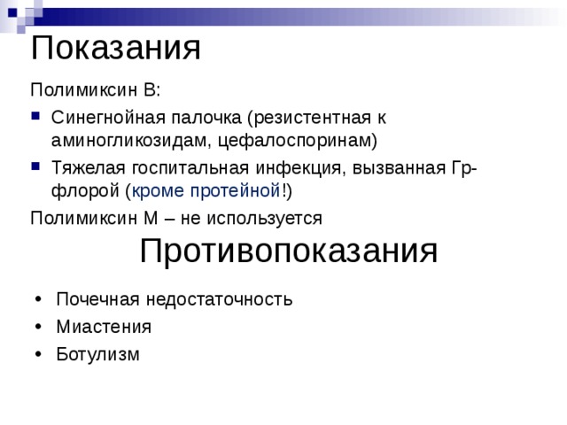 Показания Полимиксин В: Синегнойная палочка (резистентная к аминогликозидам, цефалоспоринам) Тяжелая госпитальная инфекция, вызванная Гр- флорой ( кроме протейной !) Полимиксин М – не используется Противопоказания Почечная недостаточность Миастения Ботулизм 