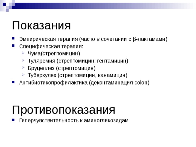 Показания Эмпирическая терапия (часто в сочетании с β -лактамами) Специфическая терапия: Чума(стрептомицин) Туляремия (стрептомицин, гентамицин) Бруцеллез (стрептомицин) Туберкулез (стрептомицин, канамицин) Чума(стрептомицин) Туляремия (стрептомицин, гентамицин) Бруцеллез (стрептомицин) Туберкулез (стрептомицин, канамицин) Антибиотикопрофилактика (деконтаминация colon)   Противопоказания Гиперчувствительность к аминогликозидам  