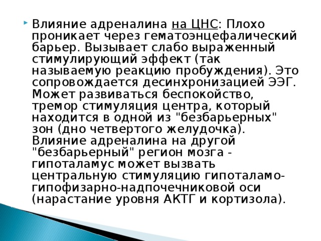 Влияние адреналина на ЦНС : Плохо проникает через гематоэнцефалический барьер. Вызывает слабо выраженный стимулирующий эффект (так называемую реакцию пробуждения). Это сопровождается десинхронизацией ЭЭГ. Может развиваться беспокойство, тремор стимуляция центра, который находится в одной из 