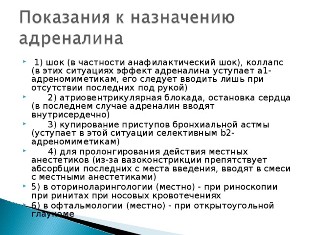  1) шок (в частности анафилактический шок), коллапс (в этих ситуациях эффект адреналина уступает a1-адреномиметикам, его следует вводить лишь при отсутствии последних под рукой)  2) атриовентрикулярная блокада, остановка сердца (в последнем случае адреналин вводят внутрисердечно)  3) купирование приступов бронхиальной астмы (уступает в этой ситуации селективным b2-адреномиметикам)  4) для пролонгирования действия местных анестетиков (из-за вазоконстрикции препятствует абсорбции последних с места введения, вводят в смеси с местными анестетиками) 5) в оториноларингологии (местно) - при риноскопии при ринитах при носовых кровотечениях 6) в офтальмологии (местно) - при открытоугольной глаукоме 