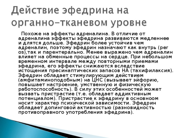  Похоже на эффекты адреналина. В отличие от адреналина эффекты эфедрина развиваются медленнее и длятся дольше. Эфедрин более устойчив чем адреналин, поэтому эфедрин назначают как внутрь (per os),так и парентерально. Менее выражено чем адреналин влияет на обменные процессы на сердце. При небольшом временном интервале между повторными приемами эфедрина, его эффекты снижаются вследствие истощения пресинаптических запасов НА (тахифилаксия). Эфедрин обладает стимулирующим действием (амфитаминоподобным) на ЦНС (вызывает эйфорию, повышает настроение, умственную и физическую работоспособность). В силу этих особенностей может вызвать пристрастие (т.е. обладает аддиктивным потенциалом). Пристрастие к эфедрину в основноом носит характер психической зависимости. Эфедрин обладает допинговой активностью (разновидность противоправного употребления эфедрина). 