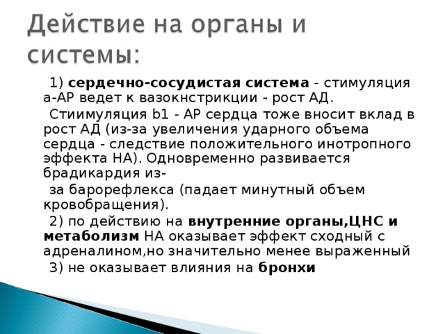  1) сердечно-сосудистая система - стимуляция a-АР ведет к вазокнстрикции - рост АД.  Стиимуляция b1 - АР сердца тоже вносит вклад в рост АД (из-за увеличения ударного объема сердца - следствие положительного инотропного эффекта НА). Одновременно развивается брадикардия из-  за барорефлекса (падает минутный объем кровобращения).  2) по действию на внутренние органы,ЦНС и метаболизм НА оказывает эффект сходный с адреналином,но значительно менее выраженный  3) не оказывает влияния на бронхи 