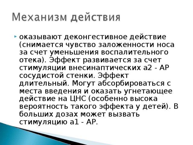 оказывают деконгестивное действие (снимается чувство заложенности носа за счет уменьшения воспалительного отека). Эффект развивается за счет стимуляции внесинаптических a2 - АР сосудистой стенки. Эффект длительный. Могут абсорбироваться с места введения и оказать угнетающее действие на ЦНС (особенно высока вероятность такого эффекта у детей). В больших дозах может вызвать стимуляцию a1 - АР. 