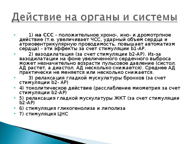 1) на ССС - положительное хроно-, ино- и дромотрпное действие (т.е. увеличивает ЧСС, ударный объем сердца и атриовентрикулярную проводимость, повышает автоматизм сердца) - эти эффекты за счет стимуляции b1-АР.  2) вазодилатация (за счет стимуляции b2-АР). Из-за вазодилатации на фоне увеличенного сердечного выброса может незначительно возрасти пульсовое давление (систол. АД растет, а диастол. АД несколько снижается). Среднее АД практически не меняется или несколько снижается.  3) релаксация гладкой мускулатуры бронхов (за счет стимуляции b2- АР) 4) токолитическое действие (расслабление миометрия за счет стимуляции b2-АР) 5) релаксация гладкой мускулатуры ЖКТ (за счет стимуляции b2-АР) 6) стимуляция гликогенолиза и липолиза 7) стимуляция ЦНС 