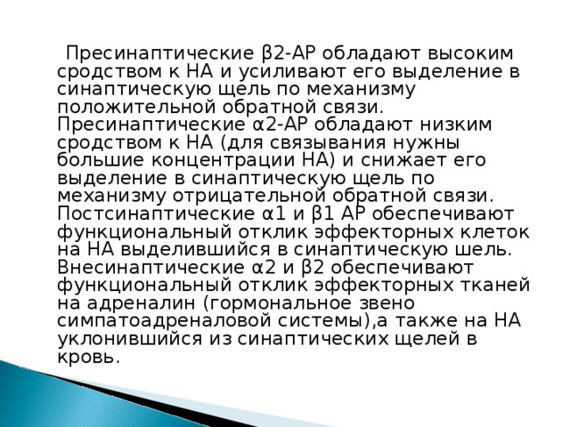  Пресинаптические β 2-АР обладают высоким сродством к НА и усиливают его выделение в синаптическую щель по механизму положительной обратной связи. Пресинаптические α 2-АР обладают низким сродством к НА (для связывания нужны большие концентрации НА) и снижает его выделение в синаптическую щель по механизму отрицательной обратной связи. Постсинаптические α 1 и β 1 АР обеспечивают функциональный отклик эффекторных клеток на НА выделившийся в синаптическую шель. Внесинаптические α 2 и β 2 обеспечивают функциональный отклик эффекторных тканей на адреналин (гормональное звено симпатоадреналовой системы),а также на НА уклонившийся из синаптических щелей в кровь. 