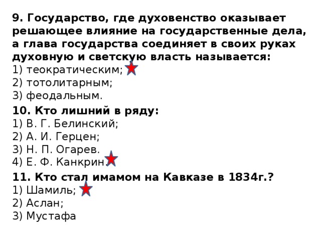 9. Государство, где духовенство оказывает решающее влияние на государственные дела, а глава государства соединяет в своих руках духовную и светскую власть называется:  1) теократическим;  2) тотолитарным;  3) феодальным. 10. Кто лишний в ряду:  1) В. Г. Белинский;  2) А. И. Герцен;  3) Н. П. Огарев.  4) Е. Ф. Канкрин. 11. Кто стал имамом на Кавказе в 1834г.?  1) Шамиль;  2) Аслан;  3) Мустафа 