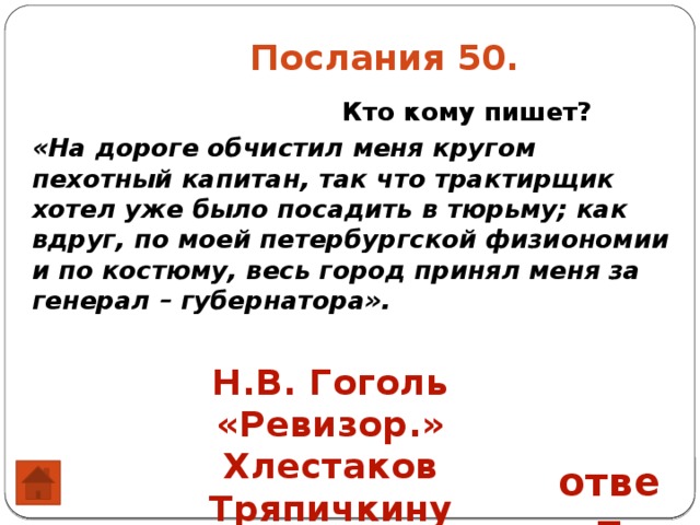  Послания 50.  Кто кому пишет? «На дороге обчистил меня кругом пехотный капитан, так что трактирщик хотел уже было посадить в тюрьму; как вдруг, по моей петербургской физиономии и по костюму, весь город принял меня за генерал – губернатора». Н.В. Гоголь «Ревизор.» Хлестаков Тряпичкину ответ 