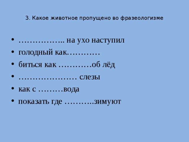 3. Какое животное пропущено во фразеологизме …………… .. на ухо наступил голодный как………… биться как …………об лёд ………………… слезы как с ………вода показать где ………..зимуют 