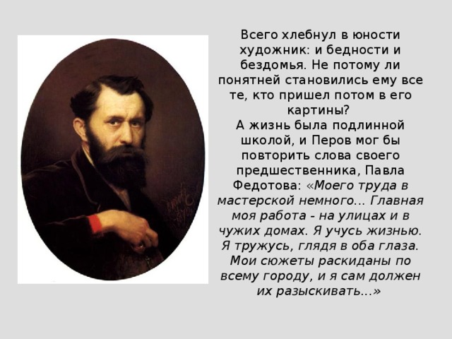 Всего хлебнул в юности художник: и бедности и бездомья. Не потому ли понятней становились ему все те, кто пришел потом в его картины? А жизнь была подлинной школой, и Перов мог бы повторить слова своего предшественника, Павла Федотова: « Моего труда в мастерской немного... Главная моя работа - на улицах и в чужих домах. Я учусь жизнью. Я тружусь, глядя в оба глаза. Мои сюжеты раскиданы по всему городу, и я сам должен их разыскивать...»