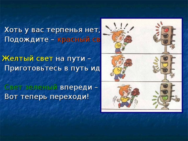  Хоть у вас терпенья нет,  Подождите – красный свет! Желтый свет на пути –  Приготовьтесь в путь идти!  Свет зеленый впереди –  Вот теперь переходи! 