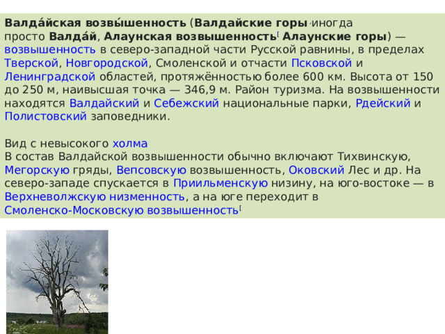 Валда́йская возвы́шенность  ( Валдайские горы , иногда просто  Валда́й ,  Алаунская возвышенность [   Алаунские горы ) —  возвышенность  в северо-западной части  Русской равнины , в пределах  Тверской ,  Новгородской ,  Смоленской  и отчасти  Псковской  и  Ленинградской  областей, протяжённостью более 600 км. Высота от 150 до 250 м, наивысшая точка — 346,9 м. Район туризма. На возвышенности находятся  Валдайский  и  Себежский  национальные парки,  Рдейский  и  Полистовский заповедники . Вид с невысокого  холма В состав Валдайской возвышенности обычно включают  Тихвинскую ,  Мегорскую  гряды,  Вепсовскую возвышенность ,  Оковский Лес  и др. На северо-западе спускается в  Приильменскую низину , на юго-востоке — в  Верхневолжскую низменность , а на юге переходит в  Смоленско-Московскую возвышенность [ 