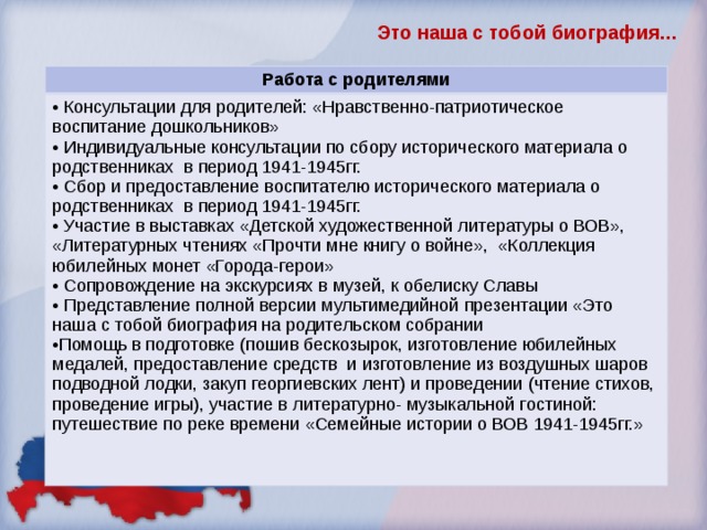 Это наша с тобой биография… Работа с родителями  Консультации для родителей: «Нравственно-патриотическое воспитание дошкольников»  Индивидуальные консультации по сбору исторического материала о родственниках в период 1941-1945гг.  Сбор и предоставление воспитателю исторического материала о родственниках в период 1941-1945гг.  Участие в выставках «Детской художественной литературы о ВОВ», «Литературных чтениях «Прочти мне книгу о войне», «Коллекция юбилейных монет «Города-герои»  Сопровождение на экскурсиях в музей, к обелиску Славы  Представление полной версии мультимедийной презентации «Это наша с тобой биография на родительском собрании Помощь в подготовке (пошив бескозырок, изготовление юбилейных медалей, предоставление средств и изготовление из воздушных шаров подводной лодки, закуп георгиевских лент) и проведении (чтение стихов, проведение игры), участие в литературно- музыкальной гостиной: путешествие по реке времени «Семейные истории о ВОВ 1941-1945гг.» 