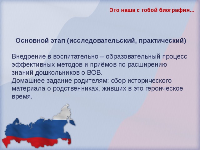 Это наша с тобой биография… Основной этап (исследовательский, практический)  Внедрение в воспитательно – образовательный процесс эффективных методов и приёмов по расширению знаний дошкольников о ВОВ. Домашнее задание родителям: сбор исторического материала о родственниках, живших в это героическое время. 