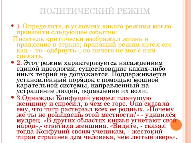 ПОЛИТИЧЕСКИЙ РЕЖИМ 1. Определите, в условиях какого режима могло произойти следующее событие:  Писатель критически изображал жизнь и правление в стране; правящий режим хотел его как – то «одёрнуть», но ничего не мог с ним сделать. 2. Этот режим характеризуется насаждением единой идеологии, существование каких-либо иных теорий не допускается. Поддерживается установленный порядок с помощью мощной карательной системы, направленный на устрашение людей, подавление их воли. 3.Однажды Конфуций увидел плачущую женщину и спросил, в чем ее горе. Она сказала ему, что тигр растерзал всех ее родных. «Почему же ты не покидаешь этой местности?» - удивился мудрец. «В других областях князья угнетают свой народ»,- ответила женщина. «Видите, - сказал тогда Конфуций своим ученикам, - жестокий тиран страшнее для человека, чем лютый зверь». 