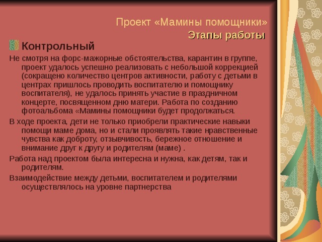 Проект «Мамины помощники»   Этапы работы    Контрольный Не смотря на форс-мажорные обстоятельства, карантин в группе, проект удалось успешно реализовать с небольшой коррекцией (сокращено количество центров активности, работу с детьми в центрах пришлось проводить воспитателю и помощнику воспитателя), не удалось принять участие в праздничном концерте, посвященном дню матери. Работа по созданию фотоальбома «Мамины помощники будет продолжаться. В ходе проекта, дети не только приобрели практические навыки помощи маме дома, но и стали проявлять такие нравственные чувства как доброту, отзывчивость, бережное отношение и внимание друг к другу и родителям (маме) . Работа над проектом была интересна и нужна, как детям, так и родителям. Взаимодействие между детьми, воспитателем и родителями осуществлялось на уровне партнерства 