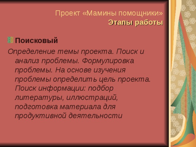 Проект «Мамины помощники»  Этапы работы Поисковый Определение темы проекта. Поиск и анализ проблемы. Формулировка проблемы. На основе изучения проблемы определить цель проекта. Поиск информации: подбор литературы, иллюстраций, подготовка материала для продуктивной деятельности  