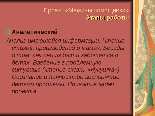 Проект «Мамины помощники»  Этапы работы Аналитический Анализ имеющейся информации. Чтение стихов, произведений о мамах. Беседы о том, как они любят и заботятся о детях. Введение в проблемную ситуацию (чтение сказки «Кукушка»). Осознание и личностное восприятие детьми проблемы. Принятие задач проекта.  