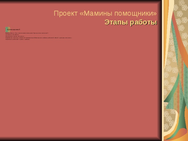 Проект «Мамины помощники»  Этапы работы Организационный Беседа с детьми «Как и чем мы можем помочь маме. Чему мы хотим научиться?» Составить план работы. Организовать центры активности. Разработать конструкт совместной образовательной деятельности педагога, родителей и детей с центрами активности. Познакомить родителей с целями и задачами.  