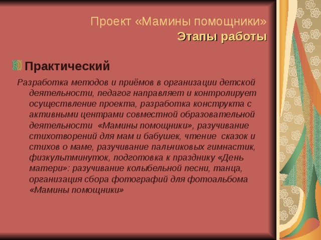 Проект «Мамины помощники»  Этапы работы Практический Разработка методов и приёмов в организации детской деятельности, педагог направляет и контролирует осуществление проекта, разработка конструкта с активными центрами совместной образовательной деятельности «Мамины помощники», разучивание стихотворений для мам и бабушек, чтение сказок и стихов о маме, разучивание пальчиковых гимнастик, физкультминуток, подготовка к празднику «День матери»: разучивание колыбельной песни, танца, организация сбора фотографий для фотоальбома «Мамины помощники» 