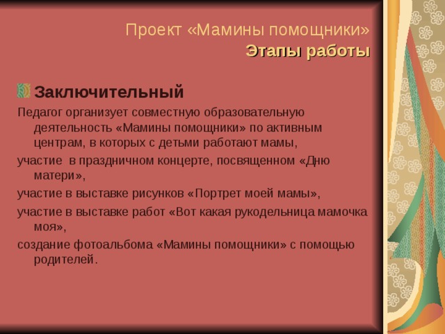 Проект «Мамины помощники»  Этапы работы Заключительный Педагог организует совместную образовательную деятельность «Мамины помощники» по активным центрам, в которых с детьми работают мамы, участие в праздничном концерте, посвященном «Дню матери», участие в выставке рисунков «Портрет моей мамы», участие в выставке работ «Вот какая рукодельница мамочка моя», создание фотоальбома «Мамины помощники» с помощью родителей. 