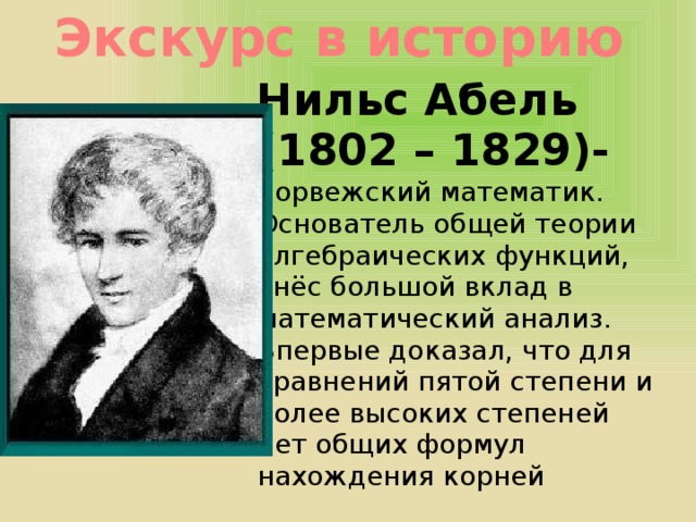 Экскурс в историю Нильс Абель (1802 – 1829)- норвежский математик. Основатель общей теории алгебраических функций, внёс большой вклад в математический анализ. Впервые доказал, что для уравнений пятой степени и более высоких степеней нет общих формул нахождения корней 