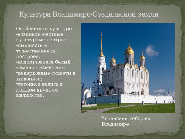  Культура Владимиро-Суздальской земли Особенности культуры: -возникли местные культурные центры; -пышность и тожественность построек; -использовался белый камень – известняк; нецерковные сюжеты в живописи; летописи велись в каждом крупном княжестве. Успенский собор во Владимире 