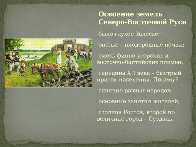 Освоение земель Северо-Восточной Руси было глухое Залесье: ополье – плодородные почвы; смесь финно-угорских и восточно-балтийских племён; середина Х!! века – быстрый приток населения. Почему? слияние разных народов; основные занятия жителей; столица Ростов, второй по величине город – Суздаль. 