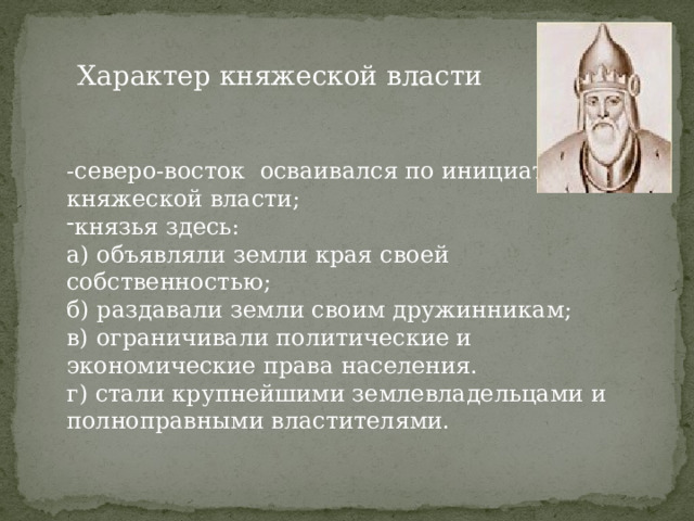 Характер княжеской власти -северо-восток осваивался по инициативе княжеской власти; князья здесь: а) объявляли земли края своей собственностью; б) раздавали земли своим дружинникам; в) ограничивали политические и экономические права населения. г) стали крупнейшими землевладельцами и полноправными властителями. 