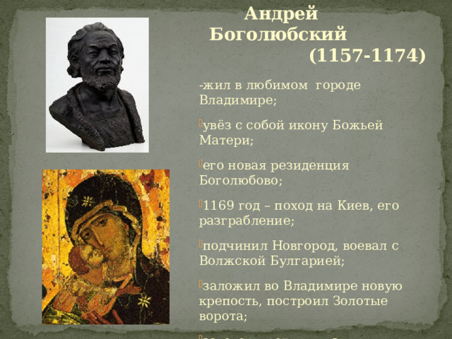  Андрей Боголюбский  (1157-1174) -жил в любимом городе Владимире; увёз с собой икону Божьей Матери; его новая резиденция Боголюбово; 1169 год – поход на Киев, его разграбление; подчинил Новгород, воевал с Волжской Булгарией; заложил во Владимире новую крепость, построил Золотые ворота; заговор против князя. 