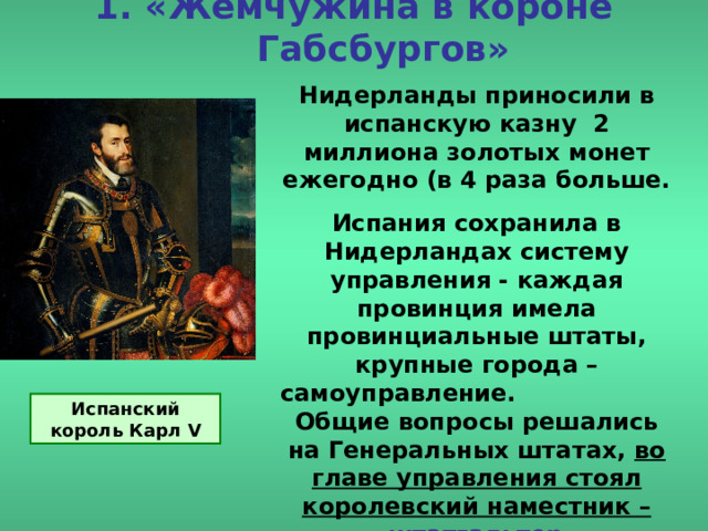 1. «Жемчужина в короне Габсбургов» Нидерланды приносили в испанскую казну 2 миллиона золотых монет ежегодно (в 4 раза больше. Испания сохранила в Нидерландах систему управления - каждая провинция имела провинциальные штаты, крупные города – самоуправление. Общие вопросы решались на Генеральных штатах, во главе управления стоял королевский наместник – штатгальтер . Испанский король Карл V 