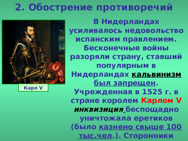 2. Обострение противоречий В Нидерландах усиливалось недовольство испанским правлением. Бесконечные войны разоряли страну, ставший популярным в Нидерландах кальвинизм  был запрещен . Учрежденная в 1525 г.  в стране королем Карлом V  инквизиция  беспощадно уничтожала еретиков (было казнено свыше 100 тыс.чел .). Сторонники Лютера и Кальвина бежали из Нидерландов в Англию и Германию. Карл V 