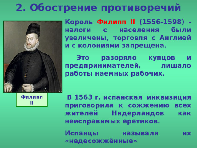 2. Обострение противоречий Король Филипп II (1556-1598) -  налоги с населения были увеличены, торговля с Англией и с колониями запрещена.  Это разоряло купцов и предпринимателей, лишало работы наемных рабочих.   В 1563 г. испанская инквизиция приговорила к сожжению всех жителей Нидерландов как неисправимых еретиков. Испанцы называли их «недесожжённые» Филипп II 