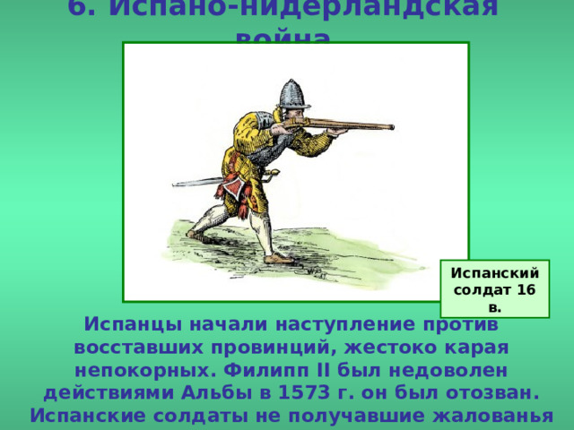 6. Испано-нидерландская война Испанский солдат 16 в. Испанцы начали наступление против восставших провинций, жестоко карая непокорных. Филипп II был недоволен действиями Альбы в 1573 г. он был отозван. Испанские солдаты не получавшие жалованья жестоко грабили местное население. 