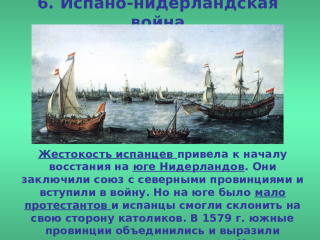 6. Испано-нидерландская война Жестокость испанцев привела к началу восстания на юге Нидерландов . Они заключили союз с северными провинциями и вступили в войну. Но на юге было мало протестантов и испанцы смогли склонить на свою сторону католиков. В 1579 г. южные провинции объединились и выразили готовность остаться под властью Испании . 