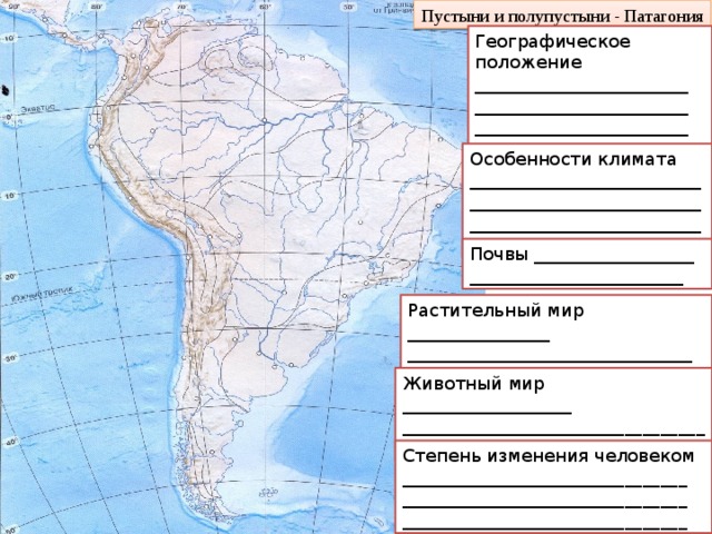 Пустыни и полупустыни - Патагония Географическое положение ________________________  ________________________  ________________________  ________________________ Особенности климата  ______________________________________________________________________________ Почвы __________________  ________________________ Растительный мир ________________  ________________________________  _________________________________ Животный мир ___________________  __________________________________________________________________ Степень изменения человеком ________________________________  ________________________________  ________________________________ 