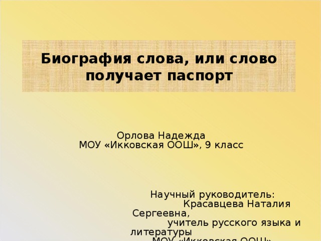 Биография слова, или слово получает паспорт Орлова Надежда  МОУ «Икковская ООШ», 9 класс             Научный руководитель:  Красавцева Наталия Сергеевна,     учитель русского языка и литературы  МОУ «Икковская ООШ»   