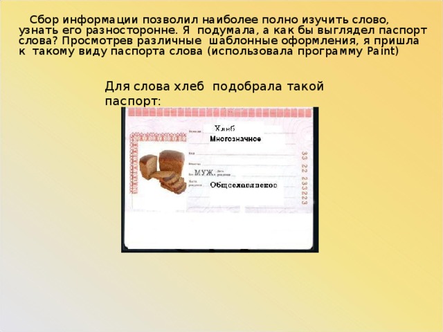  Сбор информации позволил наиболее полно изучить слово, узнать его разносторонне. Я подумала, а как бы выглядел паспорт слова? Просмотрев различные шаблонные оформления, я пришла к такому виду паспорта слова (использовала программу Paint ) Для слова хлеб подобрала такой паспорт: 