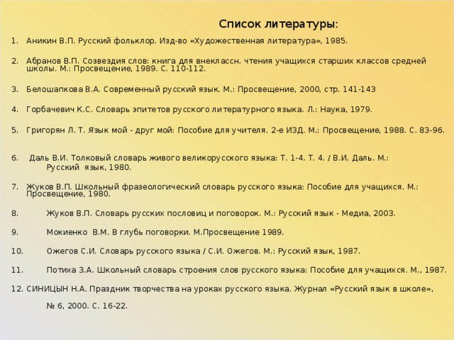  Список литературы: Аникин В.П.  Русский фольклор. Изд-во «Художественная литература», 1985.  Абранов В.П.  Созвездия слов: книга для внеклассн. чтения учащихся старших классов средней школы. М.: Просвещение, 1989. С. 110-112.  Белошапкова В.А. Современный русский язык. М.: Просвещение, 2000, стр. 141-143  Горбачевич К.С. Словарь эпитетов русского литературного языка. Л.: Наука, 1979.  Григорян Л. Т . Я зык мой - друг мой: Пособие для учителя. 2-е ИЗД. М.: Просвещение, 1988. С. 83-96.   Даль В.И. Толковый словарь живого велико­русского языка: Т. 1-4. Т. 4. / В.И. Даль. М.:  Русский язык, 1980. Жуков В.П. Школьный фразеологический словарь русского языка: Пособие для учащихся. М.: Просвещение, 1980. 8. Жуков В.П. Словарь русских пословиц и поговорок. М.: Русский язык - Медиа, 2003. 9. Мокиенко В.М. В глубь поговорки. М.Просвещение 1989.   10. Ожегов С.И. Словарь русского языка / С.И. Ожегов. М.: Русский язык, 1987.   11. Потиха З.А. Школьный словарь строения слов русского языка: Пособие для учащихся. М., 1987. СИНИЦЫН Н.А. Праздник творчества на уроках русского языка. Журнал «Русский язык в школе», № 6, 2000. С. 16-22.     