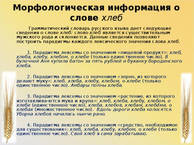 Морфологическая информация о слове хлеб  Грамматический словарь русского языка дает следующие сведения о слове хлеб: слово хлеб является существительным мужского рода и склоняется. Данные сведения позволяют построить парадигмы каждого лексического значения слова хлеб.  1. Парадигма лексемы со значением «пищевой продукт»: хлеб, хлеба, хлебу, хлебом, о хлебе (только единственное число). В булочной Аня купила батон за пять рублей и буханку бородинского хлеба.  2. Парадигма лексемы со значением «зерно, из которого делают муку»: хлеб, хлеба, хлебу, хлебом, о хлебе (только единственное число). Амбары пол­ны хлеба.    3. Парадигма лексемы со значением «растение, из которого изготавлива-ются мука и крупа»: хлеб, хлеба, хлебу, хлебом, о хлебе (единственное число), хлеба, хлебов, хлебам, хлебdми, о хлебах (множественное число). Вдоль дороги хлеба колосятся. Уборка хлебов началась нынче рано.  4. Парадигма лексемы со значением «средство, необходимое для существования»: хлеб, хлеба, хлебу, хлебом, о хлебе (только единственное чис­ло). Свой хлеб я сама зарабатываю.    