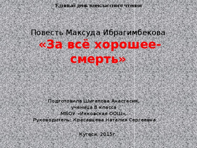Единый день внеклассного чтения Повесть Максуда Ибрагимбекова   «За всё хорошее- смерть» Подготовила Шигапова Анастасия, ученица 8 класса МБОУ «Икковская ООШ», Руководитель: Красавцева Наталия Сергеевна Кугеси, 2015г. 
