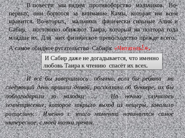  В повести мы видим противоборство мальчиков. Во-первых, они борются за внимание Камы, которая им всем нравится. Во-вторых, мальчики физически сильные Алик и Сабир, постоянно обижают Таира, который на полтора года младше их. Для них физическое превосходство прежде всего. А самое обидное ругательство Сабира: «Читатель !».  И Сабир даже не догадывается, что именно любовь Таира к чтению спасёт их всех.  И всё бы завершилось обычно, если бы ребята на следующий день пришли домой, рассказали об бункере, их бы поблагодарили за находки … Но ночью случилось землетрясение, которое закрыло выход из пещеры, завалило расщелину. Именно с этого момента начинается самое интересное, с моей точки зрения. 