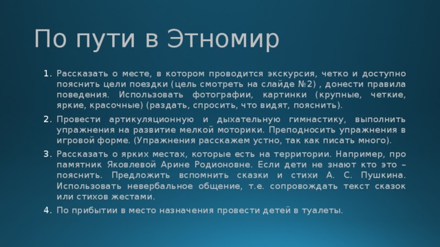 По пути в Этномир Рассказать о месте, в котором проводится экскурсия, четко и доступно пояснить цели поездки (цель смотреть на слайде №2) , донести правила поведения. Использовать фотографии, картинки (крупные, четкие, яркие, красочные) (раздать, спросить, что видят, пояснить). Провести артикуляционную и дыхательную гимнастику, выполнить упражнения на развитие мелкой моторики. Преподносить упражнения в игровой форме. (Упражнения расскажем устно, так как писать много). Рассказать о ярких местах, которые есть на территории. Например, про памятник Яковлевой Арине Родионовне. Если дети не знают кто это – пояснить. Предложить вспомнить сказки и стихи А. С. Пушкина. Использовать невербальное общение, т.е. сопровождать текст сказок или стихов жестами. По прибытии в место назначения провести детей в туалеты. 