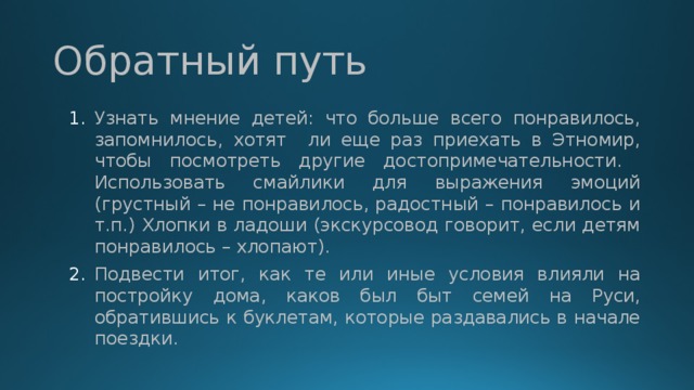 Обратный путь Узнать мнение детей: что больше всего понравилось, запомнилось, хотят ли еще раз приехать в Этномир, чтобы посмотреть другие достопримечательности. Использовать смайлики для выражения эмоций (грустный – не понравилось, радостный – понравилось и т.п.) Хлопки в ладоши (экскурсовод говорит, если детям понравилось – хлопают). Подвести итог, как те или иные условия влияли на постройку дома, каков был быт семей на Руси, обратившись к буклетам, которые раздавались в начале поездки. 