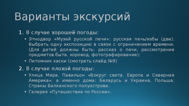 Варианты экскурсий В случае хорошей погоды: Этнодвор «Музей русской печи»: русская печь/избы (две). Выбрать одну экспозицию в связи с ограничением времени. (Для детей должны быть: рассказ о печи, рассмотрение предметов быта, хоровод, фотографирование); Питомник хаски (смотреть слайд №9) Этнодвор «Музей русской печи»: русская печь/избы (две). Выбрать одну экспозицию в связи с ограничением времени. (Для детей должны быть: рассказ о печи, рассмотрение предметов быта, хоровод, фотографирование); Питомник хаски (смотреть слайд №9) В случае плохой погоды: Улица Мира. Павильон «Вокруг света. Европа и Северная Америка», а именно дома: Беларусь и Украина, Польша, Страны Балканского полуострова. Галерея «Путешествие по России». Улица Мира. Павильон «Вокруг света. Европа и Северная Америка», а именно дома: Беларусь и Украина, Польша, Страны Балканского полуострова. Галерея «Путешествие по России». 