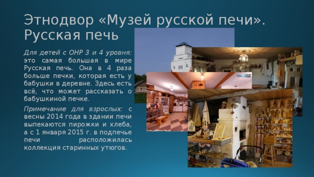 Этнодвор «Музей русской печи». Русская печь Для детей с ОНР 3 и 4 уровня: это самая большая в мире Русская печь. Она в 4 раза больше печки, которая есть у бабушки в деревне. Здесь есть всё, что может рассказать о бабушкиной печке. Примечание для взрослых: с весны 2014 года в здании печи выпекаются пирожки и хлеба, а с 1 января 2015 г. в подпечье печи расположилась коллекция старинных утюгов. 