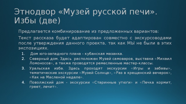 Этнодвор «Музей русской печи». Избы (две) Предлагается комбинирование из предложенных вариантов: Текст рассказа будет адаптирован совместно с экскурсоводами после утверждения данного проекта, так как МЫ не были в этих экспозициях. Дом юго-западного плана - кубанская мазанка. Дом юго-западного плана - кубанская мазанка. Северный дом. Здесь  расположен Музей самоваров, выставка «Михаил Ломоносов», а также проводятся ремесленные мастер-классы. Уральская изба. Здесь проходят экскурсии «Игры и забавы», тематические экскурсии «Музей Солнца», «Раз в крещенский вечерок», «Как на Масленой неделе». Поволжский дом - экскурсии «Старинные утюги» и «Печка кормит, греет, лечит». Северный дом. Здесь  расположен Музей самоваров, выставка «Михаил Ломоносов», а также проводятся ремесленные мастер-классы. Уральская изба. Здесь проходят экскурсии «Игры и забавы», тематические экскурсии «Музей Солнца», «Раз в крещенский вечерок», «Как на Масленой неделе». Поволжский дом - экскурсии «Старинные утюги» и «Печка кормит, греет, лечит». 