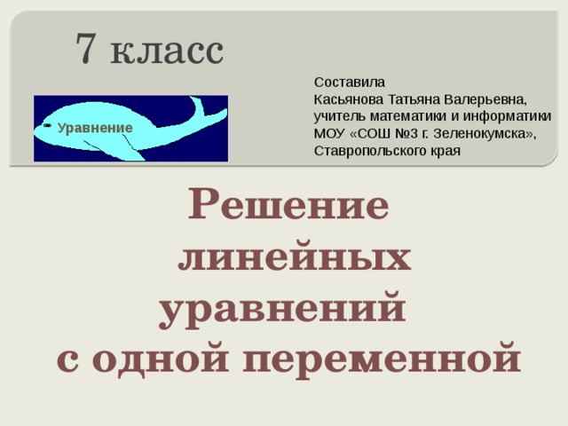 7 класс Составила Касьянова Татьяна Валерьевна, учитель математики и информатики МОУ «СОШ №3 г. Зеленокумска», Ставропольского края Уравнение Решение  линейных уравнений с одной переменной 